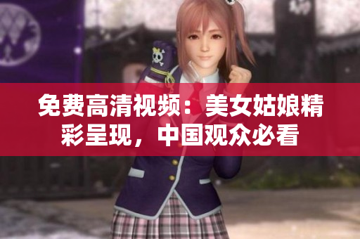 免费高清视频：美女姑娘精彩呈现，中国观众必看