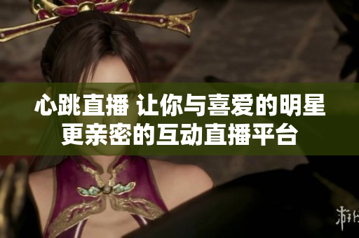心跳直播 让你与喜爱的明星更亲密的互动直播平台