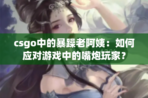 csgo中的暴躁老阿姨：如何应对游戏中的嘴炮玩家？