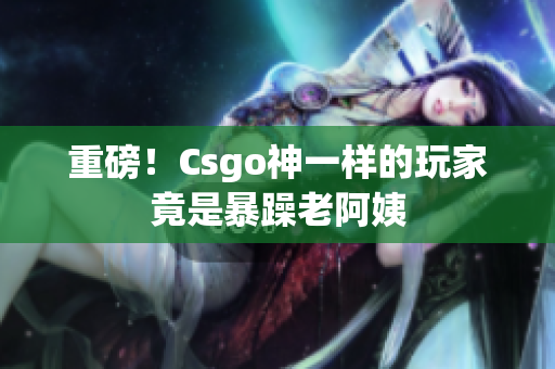 重磅！Csgo神一样的玩家竟是暴躁老阿姨