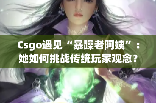 Csgo遇见“暴躁老阿姨”：她如何挑战传统玩家观念？