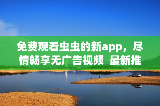 免费观看虫虫的新app，尽情畅享无广告视频  最新推荐