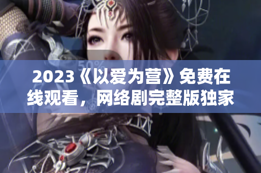 2023《以爱为营》免费在线观看，网络剧完整版独家放送