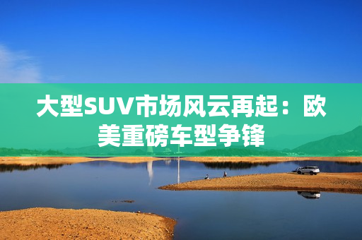 大型SUV市场风云再起：欧美重磅车型争锋