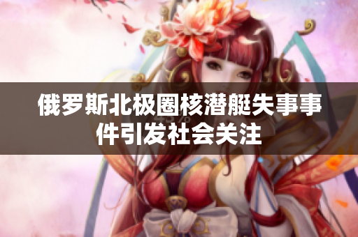 俄罗斯北极圈核潜艇失事事件引发社会关注