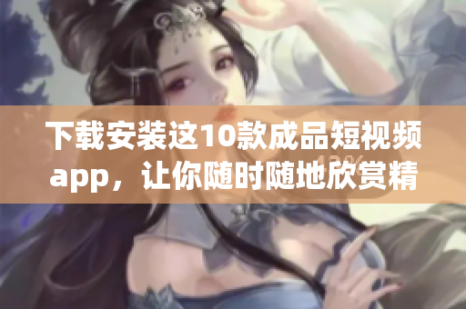 下载安装这10款成品短视频app，让你随时随地欣赏精彩视频！