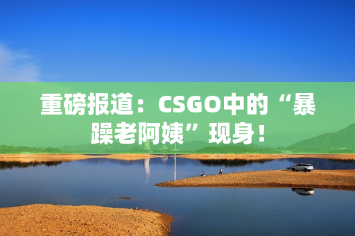 重磅报道：CSGO中的“暴躁老阿姨”现身！