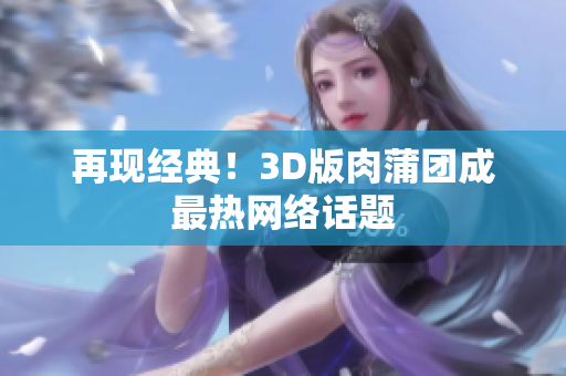 再现经典！3D版肉蒲团成最热网络话题