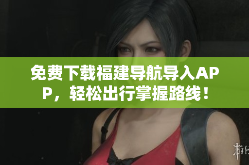 免费下载福建导航导入APP，轻松出行掌握路线！