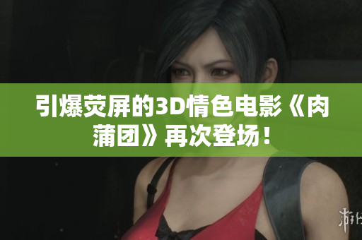 引爆荧屏的3D情色电影《肉蒲团》再次登场！