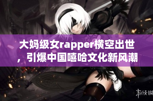 大妈级女rapper横空出世，引爆中国嘻哈文化新风潮