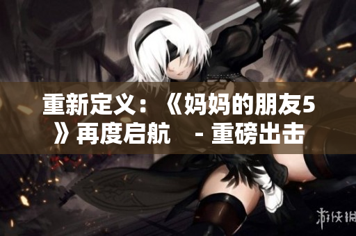 重新定义：《妈妈的朋友5》再度启航　- 重磅出击