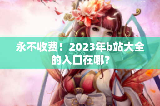 永不收费！2023年b站大全的入口在哪？