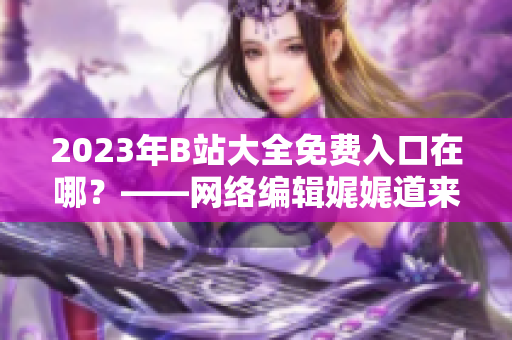 2023年B站大全免费入口在哪？——网络编辑娓娓道来