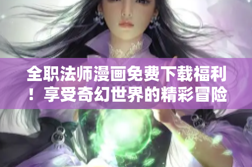 全职法师漫画免费下载福利！享受奇幻世界的精彩冒险！