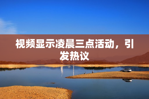 视频显示凌晨三点活动，引发热议