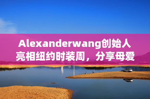 Alexanderwang创始人亮相纽约时装周，分享母爱启示