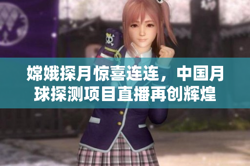 嫦娥探月惊喜连连，中国月球探测项目直播再创辉煌