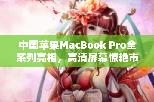 中国苹果MacBook Pro全系列亮相，高清屏幕惊艳市场
