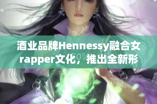 酒业品牌Hennessy融合女rapper文化，推出全新形象 - 最新报道