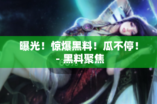 曝光！惊爆黑料！瓜不停！ - 黑料聚焦