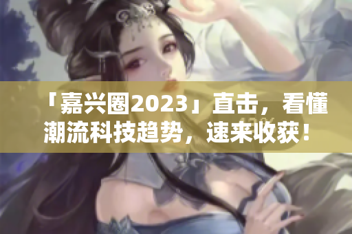 「嘉兴圈2023」直击，看懂潮流科技趋势，速来收获！