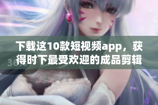 下载这10款短视频app，获得时下最受欢迎的成品剪辑神器！