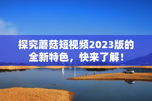 探究蘑菇短视频2023版的全新特色，快来了解！