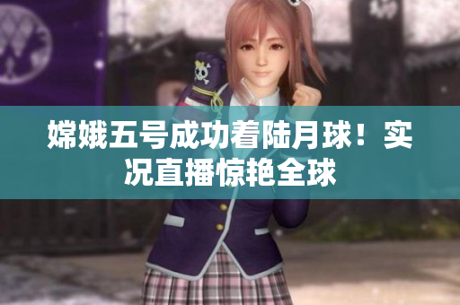 嫦娥五号成功着陆月球！实况直播惊艳全球