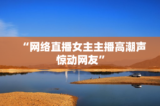 “网络直播女主主播高潮声惊动网友”