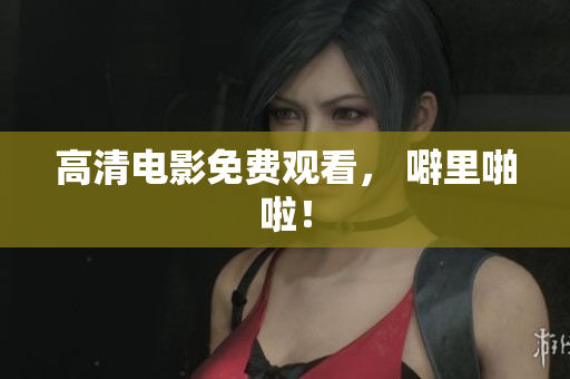 高清电影免费观看， 噼里啪啦！