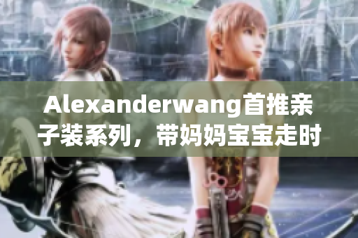 Alexanderwang首推亲子装系列，带妈妈宝宝走时尚之路