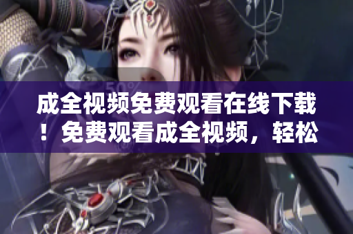 成全视频免费观看在线下载！免费观看成全视频，轻松在线下载！