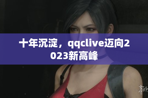 十年沉淀，qqclive迈向2023新高峰