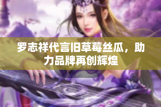 罗志祥代言旧草莓丝瓜，助力品牌再创辉煌