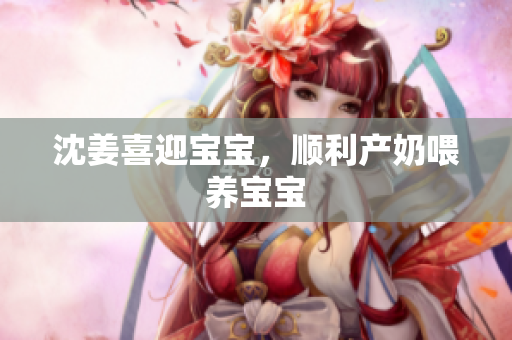 沈姜喜迎宝宝，顺利产奶喂养宝宝