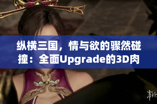 纵横三国，情与欲的骤然碰撞：全面Upgrade的3D肉蒲团