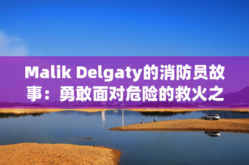 Malik Delgaty的消防员故事：勇敢面对危险的救火之旅