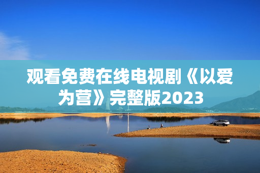 观看免费在线电视剧《以爱为营》完整版2023