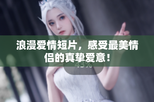浪漫爱情短片，感受最美情侣的真挚爱意！