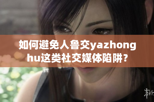 如何避免人鲁交yazhonghu这类社交媒体陷阱？