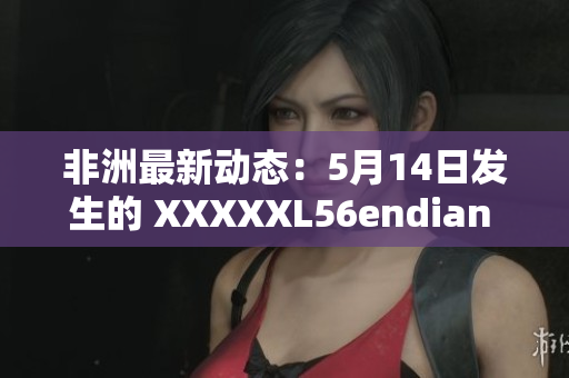 非洲最新动态：5月14日发生的 XXXXXL56endian 事件