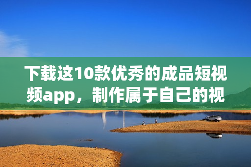 下载这10款优秀的成品短视频app，制作属于自己的视频！
