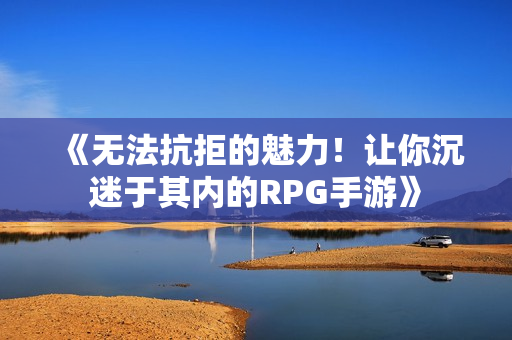 《无法抗拒的魅力！让你沉迷于其内的RPG手游》
