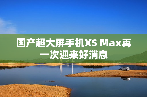 国产超大屏手机XS Max再一次迎来好消息