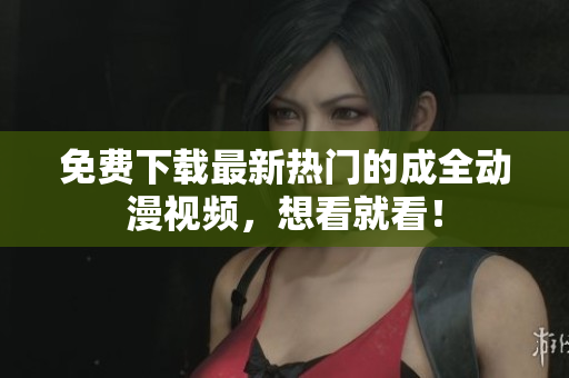 免费下载最新热门的成全动漫视频，想看就看！