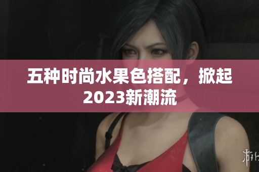 五种时尚水果色搭配，掀起2023新潮流