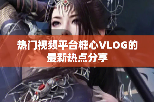 热门视频平台糖心VLOG的最新热点分享