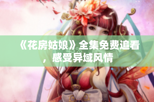 《花房姑娘》全集免费追看，感受异域风情