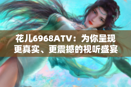 花儿6968ATV：为你呈现更真实、更震撼的视听盛宴